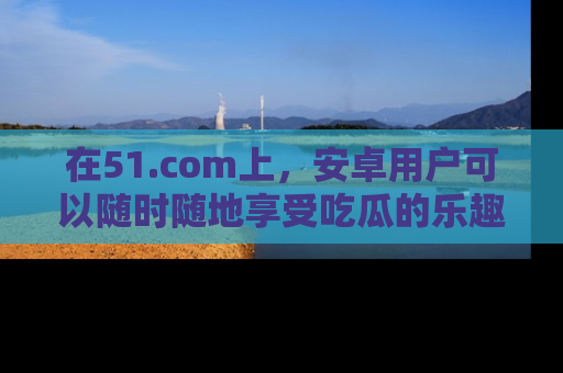 在51.com上，安卓用户可以随时随地享受吃瓜的乐趣！