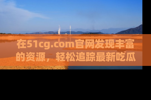 在51cg.com官网发现丰富的资源，轻松追踪最新吃瓜热点