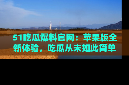 51吃瓜爆料官网:苹果版全新体验,吃瓜从未如此简单