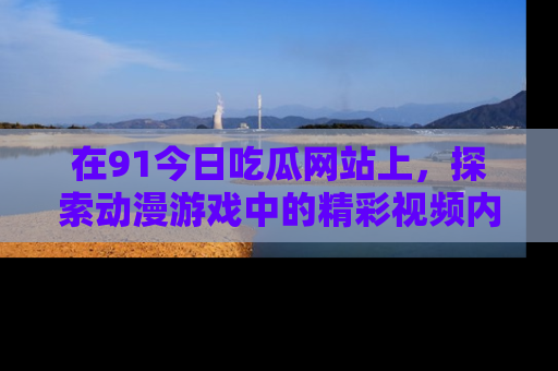 在91今日吃瓜网站上,探索动漫游戏中的精彩视频内容