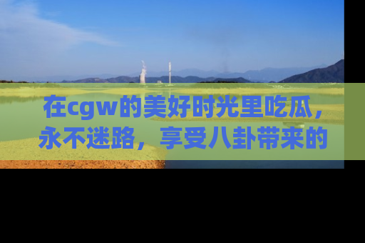 在cgw的美好时光里吃瓜,永不迷路,享受八卦带来的无限欢乐!