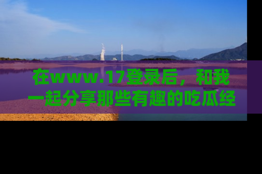 在www.17登录后,和我一起分享那些有趣的吃瓜经历吧!