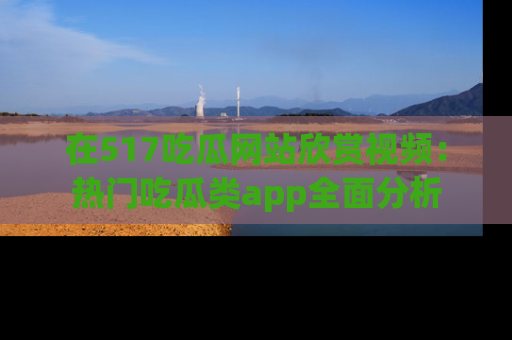 在517吃瓜网站欣赏视频:热门吃瓜类app全面分析