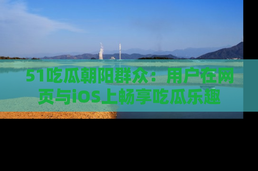51吃瓜朝阳群众:用户在网页与iOS上畅享吃瓜乐趣