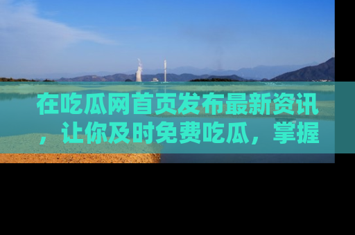 在吃瓜网首页发布最新资讯,让你及时免费吃瓜,掌握热点!