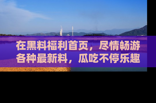 在黑料福利首页,尽情畅游各种最新料,瓜吃不停乐趣无穷!