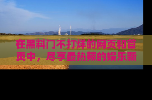 在黑料门不打烊的网页和首页中,尽享最热辣的娱乐新闻与八卦,快来围观!