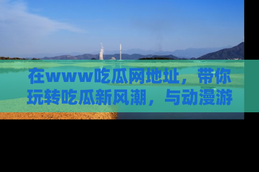 在www吃瓜网地址,带你玩转吃瓜新风潮,与动漫游戏角色共度精彩时光!