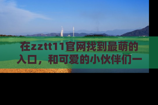 在zztt11官网找到最萌的入口,和可爱的小伙伴们一起吃瓜吧!