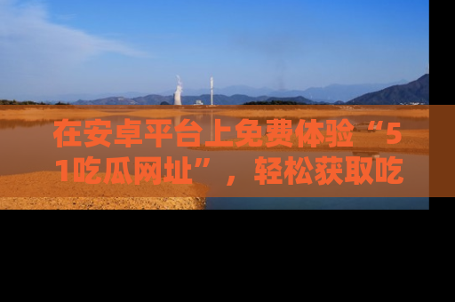 在安卓平台上免费体验“51吃瓜网址”，轻松获取吃瓜新鲜事！