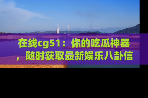 在线cg51：你的吃瓜神器，随时获取最新娱乐八卦信息。