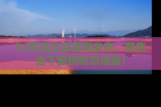 51吃瓜出品官网发布,聚焦当下最热吃瓜话题!
