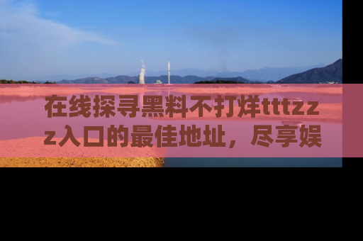 在线探寻黑料不打烊tttzzz入口的最佳地址,尽享娱乐圈八卦盛宴!
