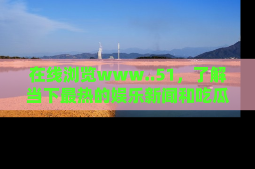 在线浏览www..51,了解当下最热的娱乐新闻和吃瓜话题