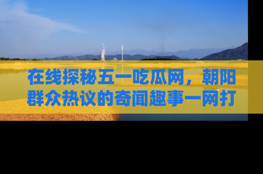 在线探秘五一吃瓜网,朝阳群众热议的奇闻趣事一网打尽
