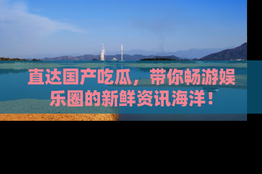 直达国产吃瓜,带你畅游娱乐圈的新鲜资讯海洋!