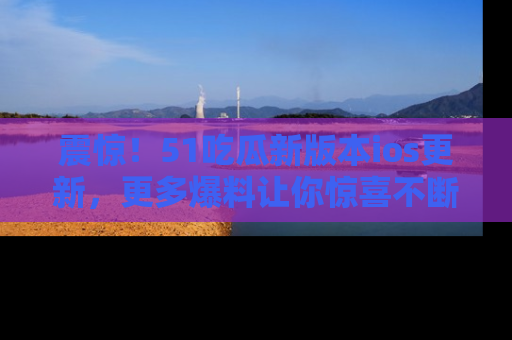 震惊!51吃瓜新版本ios更新,更多爆料让你惊喜不断,赶快来看吧!