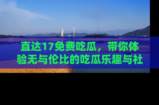直达17免费吃瓜,带你体验无与伦比的吃瓜乐趣与社区互动