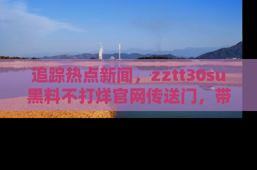 追踪热点新闻,zztt30su黑料不打烊官网传送门,带你进入吃瓜新世界!