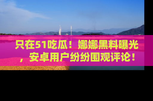 只在51吃瓜!娜娜黑料曝光,安卓用户纷纷围观评论!