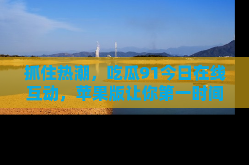 抓住热潮,吃瓜91今日在线互动,苹果版让你第一时间掌握信息!