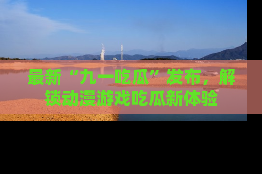最新“九一吃瓜”发布,解锁动漫游戏吃瓜新体验
