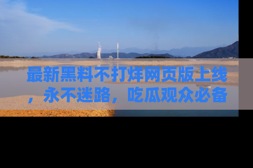 最新黑料不打烊网页版上线,永不迷路,吃瓜观众必备工具!