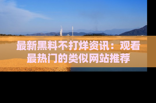 最新黑料不打烊资讯:观看最热门的类似网站推荐