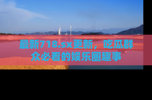 最新718.sx更新,吃瓜群众必看的娱乐圈趣事