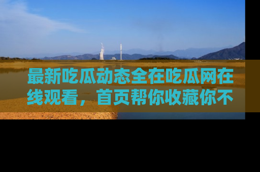 最新吃瓜动态全在吃瓜网在线观看,首页帮你收藏你不能错过的精彩!