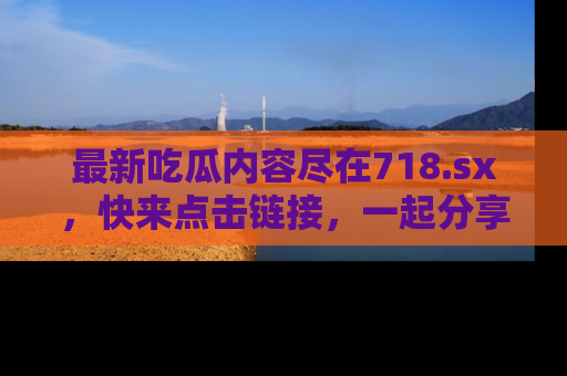 最新吃瓜内容尽在718.sx,快来点击链接,一起分享那些精彩瞬间!