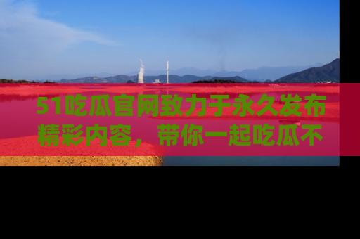 51吃瓜官网致力于永久发布精彩内容,带你一起吃瓜不停歇!