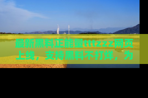 最新黑料正能量tttzzz网页上线,支持黑料不打烊,为你呈现丰富多彩的社会热议!