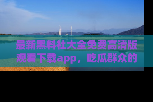 最新黑料社大全免费高清版观看下载app,吃瓜群众的必备神器